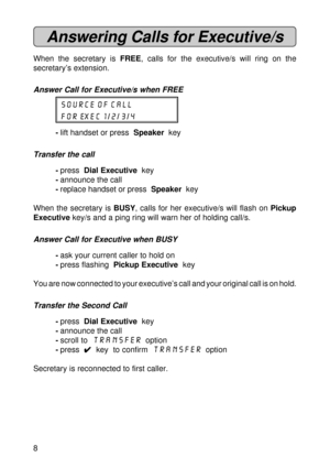 Page 88
Answering Calls for Executive/s
When the secretary is FREE, calls for the executive/s will ring on the
secretary’s extension.
Answer Call for Executive/s when FREE
SOURCE OF CALL
FOR EXEC 1/2/3/4
-lift handset or press  Speaker  key
Transfer the call
-press  Dial Executive  key
-announce the call
-replace handset or press  Speaker  key
When the secretary is BUSY, calls for her executive/s will flash on Pickup
Executive key/s and a ping ring will warn her of holding call/s.
Answer Call for Executive...