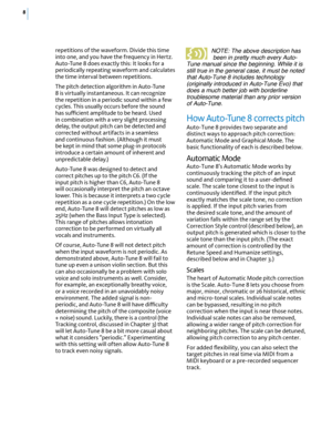 Page 148
repetitions of the waveform. Divide this time 
into one, and you have the frequency in Hertz. 
Auto-Tune 8 does exactly this: It looks for a 
periodically repeating waveform and calculates 
the time interval between repetitions.
The pitch detection algorithm in Auto-Tune 
8 is virtually instantaneous. It can recognize 
the repetition in a periodic sound within a few 
cycles. This usually occurs before the sound 
has su-cient amplitude to be heard. Used 
in combination with a very slight processing...