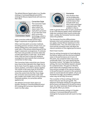Page 2923
The default Retune Speed value is 20. Double-clicking or Command (Mac)/Control (PC) clicking the Retune Speed knob will reset it to that value.
Correction Style
The Correction Style control lets you select either the classic Auto-Tune-style pitch correction or our new Flex-Tune pitch correction technology, which is designed to provide pitch correction while also preserving a singer’s expressive vocal gestures intact. 
Other real-time pitch correction methods, including previous versions of Auto-Tune,...