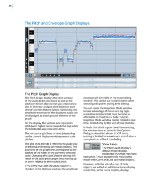 Page 5044
The Pitch and Envelope Graph Displays
envelope will be visible in the main editing window. This can be particularly useful when selecting edit points during time editing.
You can resize the Graphical Mode window to take advantage of those nice big high-resolution monitors that have become so a(ordable. In most hosts, Auto-Tune 8’s Graphical Mode window can be resized in real-time, limited only by the size of your monitor. 
In hosts that don’t support real-time resizing, the window size can be set in...