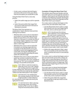 Page 6458
• A note, word, or phrase that both begins and ends at the correct times, but whose internal articulation you would like to edit.
Using the Move Point Tool is a two step process:
 1. Select the audio range you wish to operate on.
 2. Select the point within that range that you want to shift and move it forward or backward as desired. 
The Move Point Tool operates as a combination I-beam selection tool and time shifting tool as follows:
• Whenever the cursor is over an area that is not located in an...