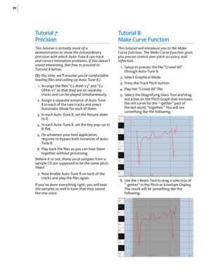 Page 7670
Tu t o r i a l  7:  
Precision
This tutorial is actually more of a demonstration to show the extraordinary precision with which Auto-Tune 8 can track and correct intonation problems. If this doesn’t sound interesting, feel free to proceed to Tutorial 8 below.
(By this time, we’ll assume you’re comfortable loading ﬁles and calling up Auto-Tune 8.)
 1. Arrange the ﬁles “C2 Ahhh v3” and “C2 Ohhh v1” so that they are on separate tracks and can be played simultaneously.
 2. Assign a separate instance of...