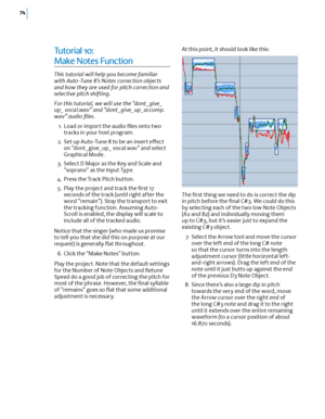 Page 8074
Tu t o r i a l  10:  
Make Notes Function
This tutorial will help you become familiar with Auto-Tune 8’s Notes correction objects and how they are used for pitch correction and selective pitch shifting.
For this tutorial, we will use the “dont_give_up_ vocal.wav” and “dont_give_up_accomp. wav” audio ﬁles.
 1. Load or import the audio ﬁles onto two tracks in your host program.
 2. Set up Auto-Tune 8 to be an insert e(ect on “dont_give_up_ vocal.wav” and select Graphical Mode.
 3. Select D Major as the...