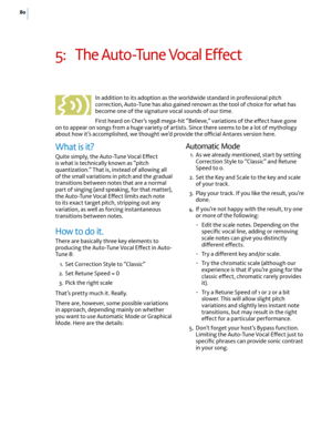 Page 8680
5: The Auto-Tune Vocal E(ect 
In addition to its adoption as the worldwide standard in professional pitch correction, Auto-Tune has also gained renown as the tool of choice for what has become one of the signature vocal sounds of our time.
First heard on Cher’s 1998 mega-hit “Believe,” variations of the e(ect have gone on to appear on songs from a huge variety of artists. Since there seems to be a lot of mythology about how it’s accomplished, we thought we’d provide the o-cial Antares version here....