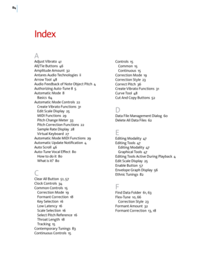 Page 9084
Index
A
Adjust Vibrato  41
All/Tie Buttons  46
Amplitude Amount  32
Antares Audio Technologies  ii
Arrow Tool  48
Audio Feedback of Note Object Pitch  4
Authorizing Auto-Tune 8  5
Automatic Mode  8
Basics  64
Automatic Mode Controls  22
Create Vibrato Functions  31
Edit Scale Display  25
MIDI Functions  29
Pitch Change Meter  33
Pitch Correction Functions  22
Sample Rate Display  28
Virtual Keyboard  27
Automatic Mode MIDI Functions  29
Automatic Update Notiﬁcation  4
Auto Scroll  46
Auto-Tune Vocal...