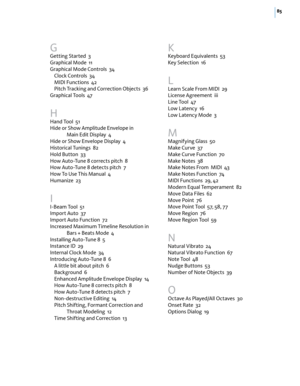 Page 9185
G
Getting Started  3
Graphical Mode  11
Graphical Mode Controls  34
Clock Controls  34
MIDI Functions  42
Pitch Tracking and Correction Objects  36
Graphical Tools  47
H
Hand Tool  51
Hide or Show Amplitude Envelope in  
Main Edit Display  4
Hide or Show Envelope Display  4
Historical Tunings  82
Hold Button  33
How Auto-Tune 8 corrects pitch  8
How Auto-Tune 8 detects pitch  7
How To Use This Manual  4
Humanize  23
I
I-Beam Tool  51
Import Auto  37
Import Auto Function  72
Increased Maximum Timeline...