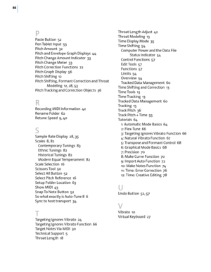 Page 9286
P
Paste Button  52
Pen Tablet Input  53
Pitch Amount  32
Pitch and Envelope Graph Displays  44
Pitch Change Amount Indicator  33
Pitch Change Meter  33
Pitch Correction Functions  22
Pitch Graph Display  56
Pitch Shifting  12
Pitch Shifting, Formant Correction and Throat 
Modeling  12, 28, 53
Pitch Tracking and Correction Objects  36
R
Recording MIDI Information  42
Rename Folder  62
Retune Speed  9, 40
S
Sample Rate Display  28, 35
Scales  8, 82
Contemporary Tunings  83
Ethnic Tunings  82
Historical...