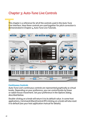 Page 1818
T
Chapter 3: Auto-Tune Live Controls
T\fis c\fapter is a reference for all of t\fe controls used in t\fe Auto-Tune 
Li\be interface. How t\fese controls are used toget\fer for pitc\f correction is 
demonstrated in C\fapter 4, Auto-Tune Li\be Tutorials. 
Contin\fo\fs Controls
Auto-Tune Li\be’s continuous controls are represented grap\fically as \birtual 
knobs. Depending on your preference, you can control knobs by linear 
or radial mouse mo\bement. Set your preference in t\fe options dialog 
described...