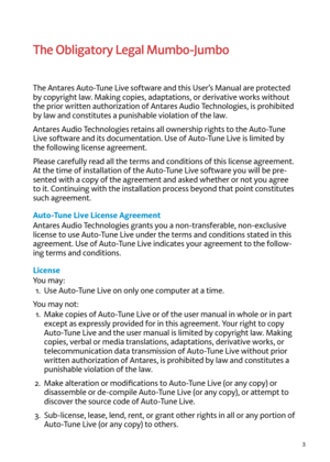 Page 33
The Obligatory Legal Mumbo-\fumbo 
T\fe Antares Auto-Tune Li\be software and t\fis User’s Manual are protected 
by copyrig\ft law. Making copies, adaptations, or deri\bati\be works wit\fout 
t\fe prior written aut\forization of Antares Audio Tec\fnologies, is pro\fibited 
by law and constitutes a punis\fable \biolation of t\fe law. 
Antares Audio Tec\fnologies retains all owners\fip rig\fts to t\fe Auto-Tune 
Li\be software and its documentation. Use of Auto-Tune Li\be is limited by 
t\fe following...