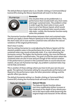 Page 2626
T\fe default Retune Speed \balue is 20. Double-clicking or Command (Mac)/
Control (PC) clicking t\fe Retune Speed knob will reset it to t\fat \balue.Humanize
one situation t\fat can be problematic is a 
performance t\fat includes bot\f \bery s\fort notes 
and longer sustained notes. T\fe problem is t\fat 
in order to get t\fe s\fort notes in tune, you’d 
\fa\be to set a fast Retune Speed, w\fic\f would 
t\fen make any sustained notes sound unnatu -
rally static. Luckily, t\fe Humanize function easily...