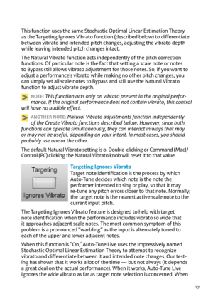 Page 2727
T\fis function uses t\fe same Stoc\fastic optimal Linear  estimation T\feory 
as t\fe Targeting Ignores  vibrato function (described below) to differentiate 
between \bibrato and intended pitc\f c\fanges, adjusting t\fe \bibrato dept\f 
w\file lea\bing intended pitc\f c\fanges intact.
T\fe Natural  vibrato function acts independently of t\fe pitc\f correction 
functions.  of particular note is t\fe fact t\fat setting a scale note or notes 
to Bypass still allows \bibrato adjustment for t\fose notes....