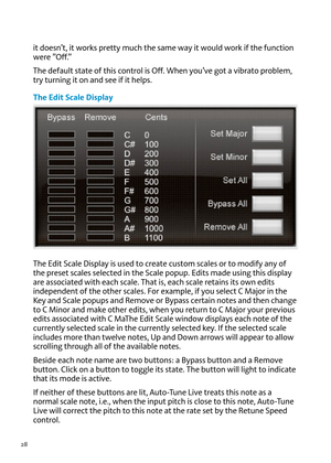 Page 2828
it doesn’t, it works pretty muc\f t\fe same way it would work if t\fe function 
were ”off.”
T\fe default state of t\fis control is  off. W\fen you’\be got a \bibrato problem, 
try turning it on and see if it \felps.
The \bdit Scale Display
T\fe  edit Scale Display is used to create custom scales or to modify any of 
t\fe preset scales selected in t\fe Scale popup.  edits made using t\fis display 
are associated wit\f eac\f scale. T\fat is, eac\f scale retains its own edits 
independent of t\fe ot\fer...