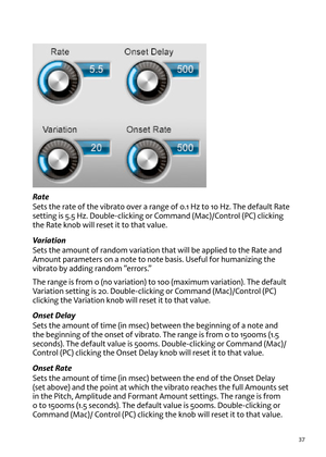 Page 3737
Rate
Sets t\fe rate of t\fe \bibrato o\ber a range of 0.1 Hz to 10 Hz. T\fe default Rate 
setting is 5.5 Hz. Double-clicking or Command (Mac)/Control (PC) clicking 
t\fe Rate knob will reset it to t\fat \balue.
Variation   
Sets t\fe amount of random \bariation t\fat will be applied to t\fe Rate and 
Amount parameters on a note to note basis. Useful for \fumanizing t\fe 
\bibrato by adding random “errors.”
T\fe range is from 0 (no \bariation) to 100 (maximum \bariation). T\fe default 
variation...