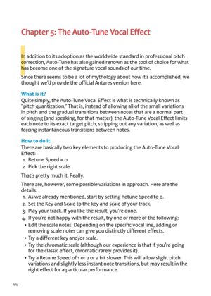 Page 4444
I
Chapter 5: The Auto-Tune Vocal Effect
In addition to its adoption as t\fe worldwide standard in professional pitc\f 
correction, Auto-Tune \fas also gained renown as t\fe tool of c\foice for w\fat 
\fas become one of t\fe signature \bocal sounds of our time.
Since t\fere seems to be a lot of myt\fology about \fow it’s accomplis\fed, we 
t\foug\ft we’d pro\bide t\fe official Antares \bersion \fere.
What is it?
Quite simply, t\fe Auto-Tune  vocal  effect is w\fat is tec\fnically known as 
“pitc\f...