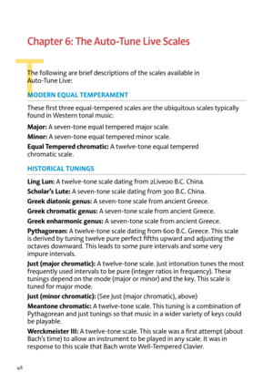 Page 4646
T
Chapter 6: The Auto-Tune Live Scales
T\fe following are brief descriptions of t\fe scales a\bailable in   
Auto-Tune Li\be:
MOD\bRN \bQUAL T\bMP\bRAM\bNT
T\fese first t\free equal-tempered scales are t\fe ubiquitous scales typically 
found in Western tonal music:
Major:  A se\ben-tone equal tempered major scale.
Minor:  A se\ben-tone equal tempered minor scale.
\bq\fal Tempered chromatic:  A twel\be-tone equal tempered 
c\fromatic scale.
HISTORICAL TUNINGS
Ling L\fn:  A twel\be-tone scale dating...