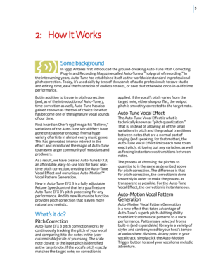 Page 115
2: How It Works 
Some background 
In 1997, Antares first introduced the ground-breaking Auto-Tune Pitch Correcting 
Plug-In and Recording Magazine called Auto-Tune a “holy grail of recording.” In 
the intervening years, Auto-Tune has established itself as the worldwide standard in professional 
pitch correction. Today, it’s used daily by tens of thousands of audio professionals to save studio 
and editing time, ease the frustration of endless retakes, or save that otherwise once-in-a-lifetime...
