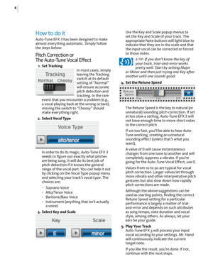 Page 126
How to do it  
Auto-Tune EFX 3 has been designed to make 
almost everything automatic. Simply follow 
the steps below: 
Pitch Correction or  
The Auto-Tune Vocal Effect
  1.  Set Tracking
In most cases, simply 
leaving the Tracking 
switch at its default 
setting of “Normal” 
will ensure accurate 
pitch detection and 
tracking. In the rare 
event that you encounter a problem (e.g., 
a vocal playing back at the wrong octave), 
moving the switch to “Choosy” should 
make everything right.
  2.  Select...