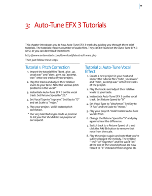 Page 1711
3: Auto-Tune EFX 3 Tutorials 
This chapter introduces you to how Auto-Tune EFX 3 works by guiding you through three brief 
tutorials. The tutorials require a number of audio files. They can be found on the Auto-Tune EFX 3 
DVD, or you can download them from:  
http://www.antarestech.com/download/latest-software.php
Then just follow these steps: 
Tutorial 1: Pitch Correction 
 1. Import the tutorial files “dont_give_up_
vocal.wav” and “dont_give_up_accomp.
wav” onto two tracks of your project.
  2....