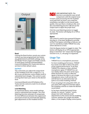 Page 2216
Reset
Clicking the Reset button cancels any custom 
contour you have programmed, but retains 
any global Stretch and Width settings set by 
the Model Throat Length and Width controls. 
To reset those controls,Command (Mac)/
Control (PC)/Option (Pro Tools) click them to 
set them to their default values. 
OuTPuT 
This control lets you adjust the output level 
of the modeled vocal over a range of +/- 24 
dB. As you will discover, some models result in 
substantial level changes. This control is used 
to...