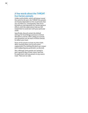 Page 2418
A few words about the THrOAT 
Evo  factory presets
Unlike synth presets, which will always sound 
the same for all users, the THROAT Evo presets 
are heavily dependent on the vocal tracks that 
you use them on. Consequently, they serve 
primarily as starting points for various general 
effects, with the expectation that you will 
tweak them to work best with your particular 
audio. 
Specifically, they all contain the default 
settings for Vocal Range and Source Glottal 
Waveform controls. After...