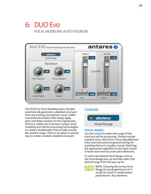 Page 2519
6: DUO Evo  
V Oc AL M OdELING A UTO-dOU bLE r
The DUO Evo Vocal Modeling Auto-Doubler 
automatically generates a doubled vocal part 
from any existing monophonic vocal. Unlike 
conventional doublers that simply apply 
pitch and delay variation to the original part, 
DUO Evo makes use of Antares’ unique vocal 
modeling and vibrato processing technologies 
to create a doubled part that actually sounds 
like another singer. There is no easier or quicker 
way to create a realistic doubled vocal...