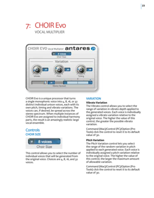 Page 2923
7: CHOIR Evo  
VO cAL  MULTIPLIE r
CHOIR Evo is a unique processor that turns 
a single monophonic voice into 4, 8, 16, or 32 
distinct individual unison voices, each with its 
own pitch, timing and vibrato variations. The 
voices can, if desired, be spread across the 
stereo spectrum. When multiple instances of 
CHOIR Evo are assigned to individual harmony 
parts, the result is an amazingly realistic large 
vocal ensemble.
controls
Ch OIR  SIze
This control allows you to select the number of...