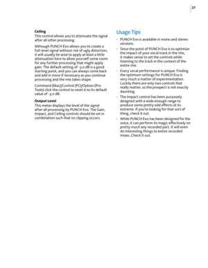 Page 3327
Ceiling
This control allows you to attenuate the signal 
after all other processing. 
Although PUNCH Evo allows you to create a 
full-level signal without risk of ugly distortion, 
it will usually be wise to apply at least a little 
attenuation here to allow yourself some room 
for any further processing that might apply 
gain. The default setting of -3.0 dB is a good 
starting point, and you can always come back 
and add in more if necessary as you continue 
processing and the mix takes shape....