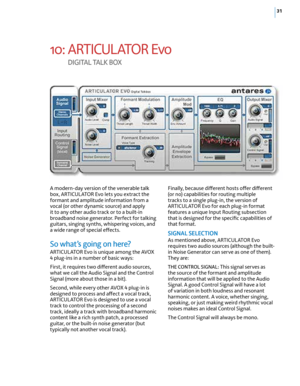 Page 3731
10: ARTICUL ATOR Evo  
d I G I TA L  TA Lk  b OX
A modern-day version of the venerable talk 
box, ARTICUL ATOR Evo lets you extract the 
formant and amplitude information from a 
vocal (or other dynamic source) and apply 
it to any other audio track or to a built-in 
broadband noise generator. Perfect for talking 
guitars, singing synths, whispering voices, and 
a wide range of special effects.
So what’s going on here?
ARTICUL ATOR Evo is unique among the AVOX 
4 plug-ins in a number of basic ways:...