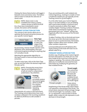 Page 4135
Clicking the Stereo Noise button will toggle it 
between mono and stereo noise. The button 
will turn blue to indicate the selection of 
stereo noise. 
NOTE: Stereo noise is only 
available from stereo or mono-
>stereo versions of ARTICULATOR 
Evo. If you have instantiated a mono 
version, this button will be disabled.
fOR mAnT  eXTRACTIO n SeCTIO n
The controls in this section allow you to 
optimize the formant extraction process for 
your specific Control Signal.
Vo i c e  Ty p e
Use this control...