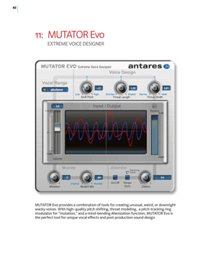 Page 4640
11: M U TATO R  Ev o  
E XT rEME  VOI cE dESIGNE r
MUTATOR Evo provides a combination of tools for creating unusual, weird, or downright 
wacky voices. With high-quality pitch shifting, throat modeling,  a pitch-tracking ring 
modulator for “mutation,” and a mind-bending Alienization function, MUTATOR Evo is 
the perfect tool for unique vocal effects and post-production sound design.  