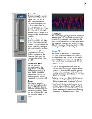 Page 5145
Output Volume 
This control applies gain or 
attenuation to the output 
signal. Since MUTATOR 
Evo’s various functions 
can substantially increase 
or decrease the level of 
the input, you can use this 
control, in combination with 
the output level meter, to 
ensure that your output is at 
an appropriate level without 
clipping. 
To adjust output volume, 
click on and move the fader 
to the desired position. The 
numeric display will indicate 
in dBs the exact amount of 
gain or attenuation applied....