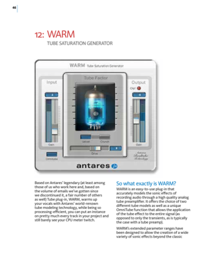 Page 5246
12: WARM  
T U bE S AT U rAT I O N  GEN E rATO r
So what exactly is WA rM? 
WARM is an easy-to-use plug-in that 
accurately models the sonic effects of 
recording audio through a high quality analog 
tube preamplifier. It offers the choice of two 
different tube models as well as a unique 
OmniTube function that allows the application 
of the tube effect to the entire signal (as 
opposed to only the transients, as is typically 
the case with a tube preamp). 
WARM’s extended parameter ranges have 
been...