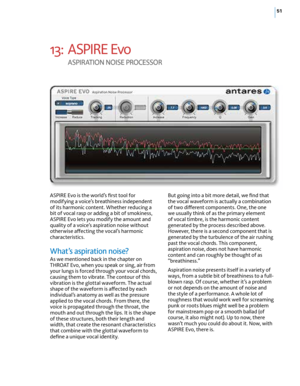 Page 5751
13: ASPIRE Evo  
A SPIr ATION  NOISE  PrOcESSO r
ASPIRE Evo is the world’s first tool for 
modifying a voice’s breathiness independent 
of its harmonic content. Whether reducing a 
bit of vocal rasp or adding a bit of smokiness, 
ASPIRE Evo lets you modify the amount and 
quality of a voice’s aspiration noise without 
otherwise affecting the vocal’s harmonic 
characteristics. 
What’s aspiration noise?
As we mentioned back in the chapter on 
THROAT Evo, when you speak or sing, air from 
your lungs is...