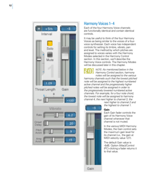 Page 1912
Harmony Voices 1– 4
Each of the four Harmony Voice channels 
are functionally identical and contain identical 
controls. 
It may be useful to think of the four Harmony 
Voices as being similar to the voices of a four-
voice synthesizer. Each voice has independent 
controls for setting its timbre, vibrato, pan 
and level. The method by which pitches are 
assigned to voices varies with the Harmony 
Modes selected in the Harmony Control 
section. In this section, we’ll describe the 
Harmony Voice...