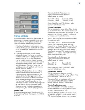 Page 2215
Vibrato Controls
The following four controls are used to add an 
independently programmable vibrato to each 
Harmony Voice. In using these controls, it’s 
useful to consider the following principles:
• If the Input Audio does not contain its own natural vibrato, you can feel free to do pretty 
much whatever you want with the Vibrato 
controls. 
• If the Input Audio does contain its own natural vibrato and the Humanize control 
has been set to allow it to be present in the 
Harmony Voices (or you are...