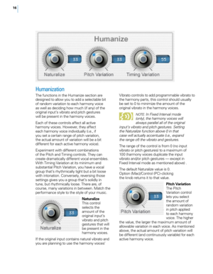 Page 2316
Humanization
The functions in the Humanize section are 
designed to allow you to add a selectable bit 
of random variation to each harmony voice 
as well as deciding how much (if any) of the 
original input’s vibrato and pitch gestures 
will be present in the harmony voices.
Each of these controls affect all active 
harmony voices. However, they affect 
each harmony voice individually (i.e., if 
you set a certain range of pitch variation, 
the actual amount of variation will be a bit 
different for...