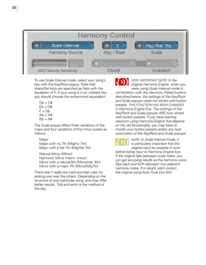 Page 2922
To use Scale Interval mode, select your song’s key with the Key/Root popup. Note that 
sharp/flat keys are specified as flats with the 
exception of F. If your song is in an unlisted key, 
you should choose the enharmonic equivalent:Db = C#
Eb = D#
F = g bAb = g #Bb = A#
The Scale popup offers three variations of the 
major and four variations of the minor scales as 
follows:  Major
Major with no 7th (Maj/no 7th)
Major with a flat 7th (Maj/flat 7th)
Natural Minor (Minor)
Harmonic Minor (Harm. minor)...