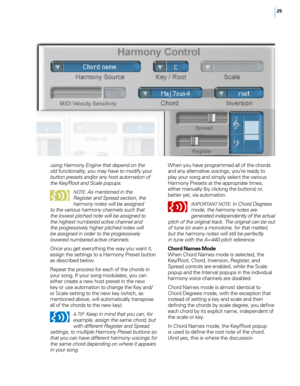 Page 3225
When you have programmed all of the chords and any alternative voicings, you’re ready to 
play your song and simply select the various 
Harmony Presets at the appropriate times, 
either manually (by clicking the buttons) or, 
better yet, via automation.
IM pORTANT N OTE: In Chord Degrees 
mode, the harmony notes are 
generated independently of the actual 
pitch of the original track. The original can be out 
of tune (or even a monotone, for that matter), 
but the harmony notes will still be perfectly...