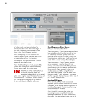 Page 3326
of enharmonic equivalents that we’ve already included twice above would go. If 
you don’t already know it by heart, check 
it out in the Chord Degrees section.)
The Chord popup is used to define the 
type of chord, and the Inversion popup, not 
unexpectedly, defines the inversion. 
The Register and Spread controls function 
exactly as described above.
As in the Chord Degree mode, assign all the 
chords and voicings you need to Harmony 
Preset buttons and harmonize away.
IM pORTANT N OTE: In Chord...