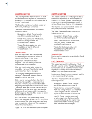 Page 4134
CHO rd dEG rEES 1
This preset provides the root version of all of 
the available chord degrees on the Harmony 
Preset buttons, as well as the first inversion of 
the key’s root chord.
The Register and Spread controls are set for 
fairly wide, mid-range harmonies.
The Voice Parameter Presets provide the 
following choices:
No Variation: default Throat Lengths 
and all Humanization settings at 0
Varied: Various amounts of Naturalize, 
Pitch and Timing Variation and 
modified Throat Lengths
Vibrato:...