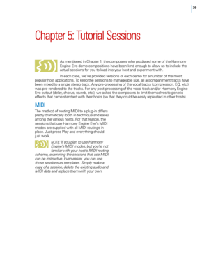 Page 4639
Chapter 5: Tutorial Sessions
As mentioned in Chapter 1, the composers who produced some of the Harmony 
Engine Evo demo compositions have been kind enough to allow us to include the 
actual sessions for you to load into your host and experiment with. 
In each case, we’ve provided versions of each demo for a number of the most 
popular host applications. To keep the sessions to manageable size, all accompaniment tracks have 
been mixed to a single stereo track. Any pre-processing of the vocal tracks...