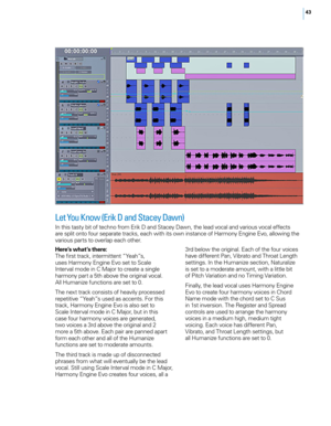 Page 5043
Let you Know (Erik d and Stacey d awn)
In this tasty bit of techno from Erik D and Stacey Dawn, the lead vocal and various vocal effects 
are split onto four separate tracks, each with its own instance of Harmony Engine Evo, allowing the 
various parts to overlap each other.
Here’s what’s there:
The first track, intermittent “Yeah”s, 
uses Harmony Engine Evo set to Scale 
Interval mode in C Major to create a single 
harmony part a 5th above the original vocal. 
All Humanize functions are set to 0.
The...