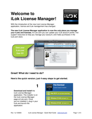 Page 1Welcome to 
iLok License Manager!
With the introduction of the new iLok License Manager 
application, license and iLok management has changed.
The new iLok License Manager application is now the only place you manage 
your iLoks and licenses. At iLok.com you can update your iLok account proﬁle, ﬁnd 
support resources to help you manage your account, and make purchases in the 
iLok.com store.
Great! What do I need to do?
Here’s the quick version; just 4 easy steps to get started.
1
Download and Install...