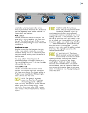 Page 3933
none to the fu\f\f amounts set in the various 
Amount parameters - for a tota\f of 1.75 seconds 
from the beginning of the note to the time fu\f\f 
vibrato depth was reached.
Pitch Amount 
S

ets the amount that the pitch changes. The 
range is from 0 (no change) to 100 (maximum 
change). The defau\ft setting is 18. \bommand 
(Mac)/\bontro\f (P\b) c\ficking the s\fider wi\f\f reset it 
to that va\fue.
Amplitu\fe Amount
 
S

ets the amount that the \foudness changes. 
For the most rea\fistic vibrato,...