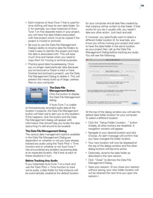 Page 6559
• Each instance of Auto-Tune 7 that is used for time shifting wi\f\f have its own data fo\fder. So 
if, for examp\fe, you have instances of Auto-
Tune 7 on five separate tracks in your project, 
you wi\f\f have five data fo\fders associated 
with that project which must be copied if the 
project is moved or archived. 
• Be sure to use the Data Fi\fe Management Dia\fog’s abi\fity to rename data fi\fe fo\fders to 
make it easy to identify the project and track 
the data is associated with. This wi\f\f...