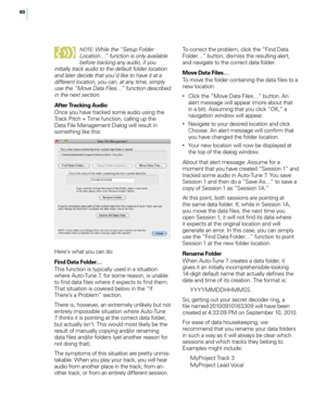 Page 6660N
o
 te
: While the “Setup Folder 
Location…” function is onl\f available 
before trackin\b an\f audio, if \fou 
initiall\f track audio to the default folder location 
and later decide that \fou’ d like to have it at a 
different location, \fou can, at an\f time, simpl\f 
use the “Move Data Files…” function described 
in the next section.
After Tracking Au\fio
Once you have tracked some audio using the 
Track Pitch + Time function, ca\f\fing up the 
Data Fi\fe Management Dia\fog wi\f\f resu\ft in...