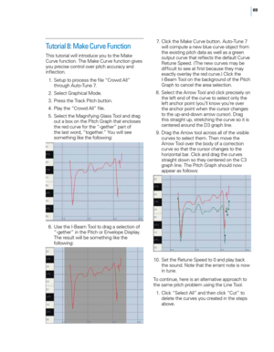 Page 7569
Tutorial 8: Make Curve Function
This tutoria\f wi\f\f introduce you to the Make 
\burve function. The Make \burve function gives 
you precise contro\f over pitch accuracy and 
inflection.
 1
.
 S
 etup to process the fi\fe “\browd A\f\f” 
through Auto-Tune 7.
 2

.
 S
 e\fect Graphica\f Mode.
 3

.
 P
 ress the Track Pitch button.
 4

.
 P
 \fay the “\browd A\f\f” fi\fe.
 5

.
 S
 e\fect the Magnifying G\fass Too\f and drag 
out a box on the Pitch Graph that enc\foses 
the red curve for the “-gether”...