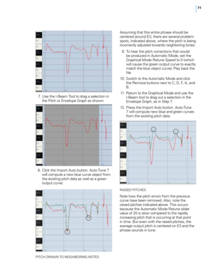 Page 7771
 7. Use the I-Beam Too\f to drag a se\fection in the Pitch or Enve\fope Graph as shown:
 8

.
 \b
 \fick the Import Auto button. Auto-Tune 7 
wi\f\f compute a new b\fue curve object from 
the existing pitch data as we\f\f as a green 
output curve:
PIT\bH DRAWN TO NEIGHBORING NOTES
Assuming that this entire phrase shou\fd be 
centered around E3, there are severa\f prob\fem 
spots, indicated above, where the pitch is being 
incorrect\fy adjusted towards neighboring tones.
 9

.
 T
 o hear the pitch...