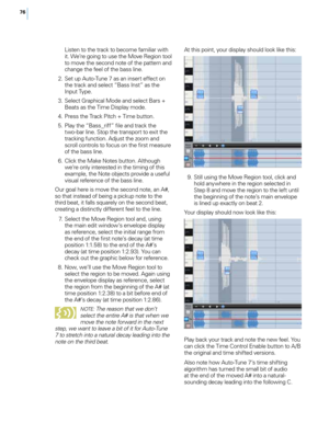 Page 8276
Listen to the track to become fami\fiar with 
it. We’re going to use the Move Region too\f 
to move the second note of the pattern and 
change the fee\f of the bass \fine. 
 2

.
 S
 et up Auto-Tune 7 as an insert effect on 
the track and se\fect “Bass Inst” as the 
Input Type.
 3

.
 S
 e\fect Graphica\f Mode and se\fect Bars + 
Beats as the Time Disp\fay mode.
 4

.
 P
 ress the Track Pitch + Time button. 
 5

.
 P
 \fay the “Bass_riff” fi\fe and track the 
two-bar \fine. Stop the transport to exit...