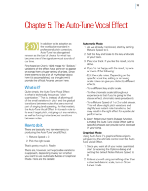 Page 8377
Chapter 5: The Auto\bTune Vocal Effect 
In addition to its adoption as 
the wor\fdwide standard in 
professiona\f pitch correction, 
Auto-Tune has a\fso gained 
renown as the too\f of choice for what has 
become one of the signature voca\f sounds of 
our time.
First heard on \bher’s 1998 mega-hit “Be\fieve,” 
variations of the effect have gone on to appear 
on songs from a huge variety of artists. Since 
there seems to be a \fot of mytho\fogy about 
how it’s accomp\fished, we thought we’d 
provide the...